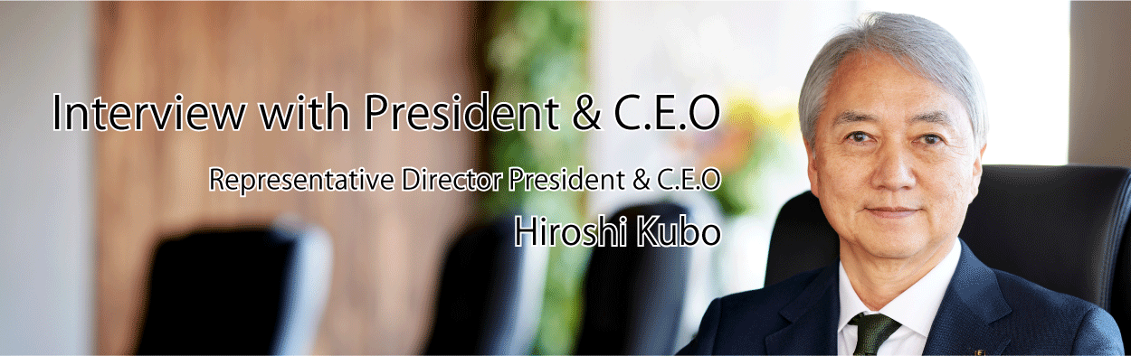 Interview with President & C.E.O Representative Director President & C.E.O Hiroshi Kubo